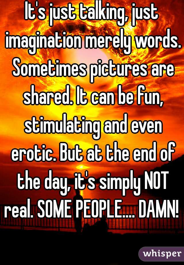 It's just talking, just imagination merely words. Sometimes pictures are shared. It can be fun, stimulating and even erotic. But at the end of the day, it's simply NOT real. SOME PEOPLE.... DAMN!   