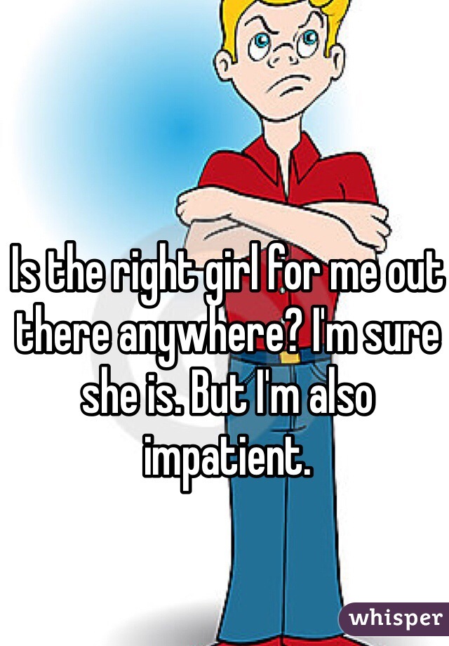 Is the right girl for me out there anywhere? I'm sure she is. But I'm also impatient. 