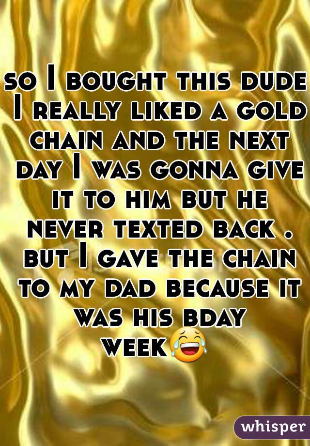 so I bought this dude I really liked a gold chain and the next day I was gonna give it to him but he never texted back . but I gave the chain to my dad because it was his bday week😂  