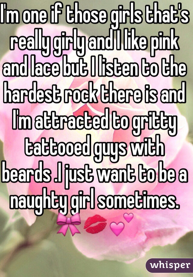 I'm one if those girls that's really girly and I like pink and lace but I listen to the hardest rock there is and I'm attracted to gritty tattooed guys with beards .I just want to be a naughty girl sometimes. 🎀💋💕