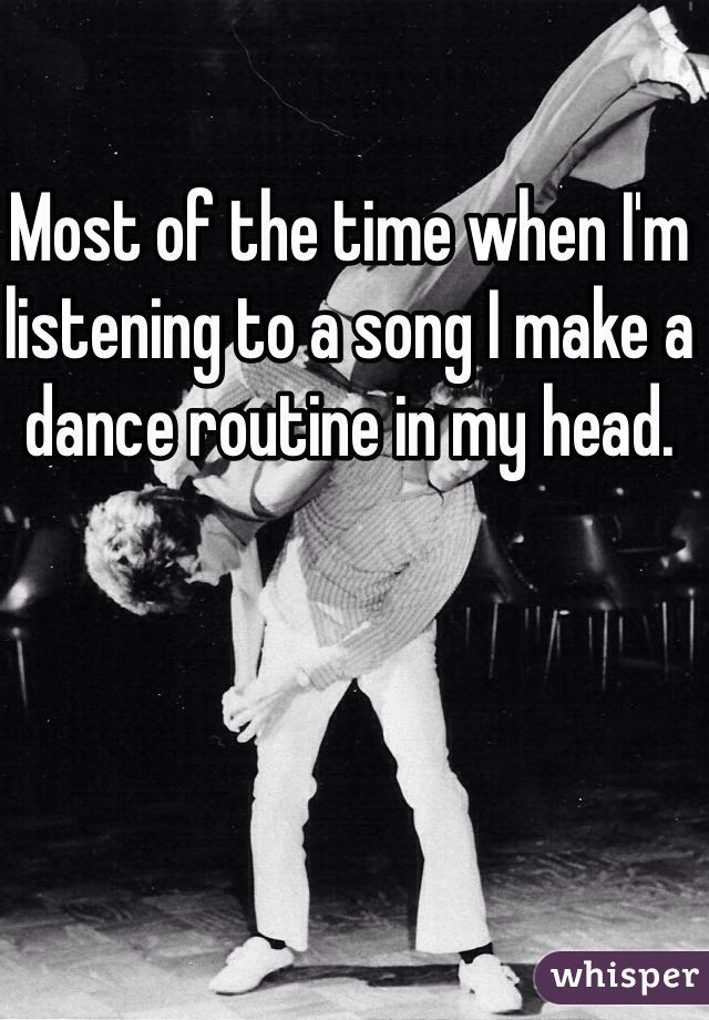 Most of the time when I'm listening to a song I make a dance routine in my head.