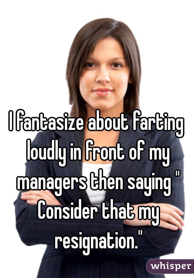 I fantasize about farting loudly in front of my managers then saying " Consider that my resignation."
