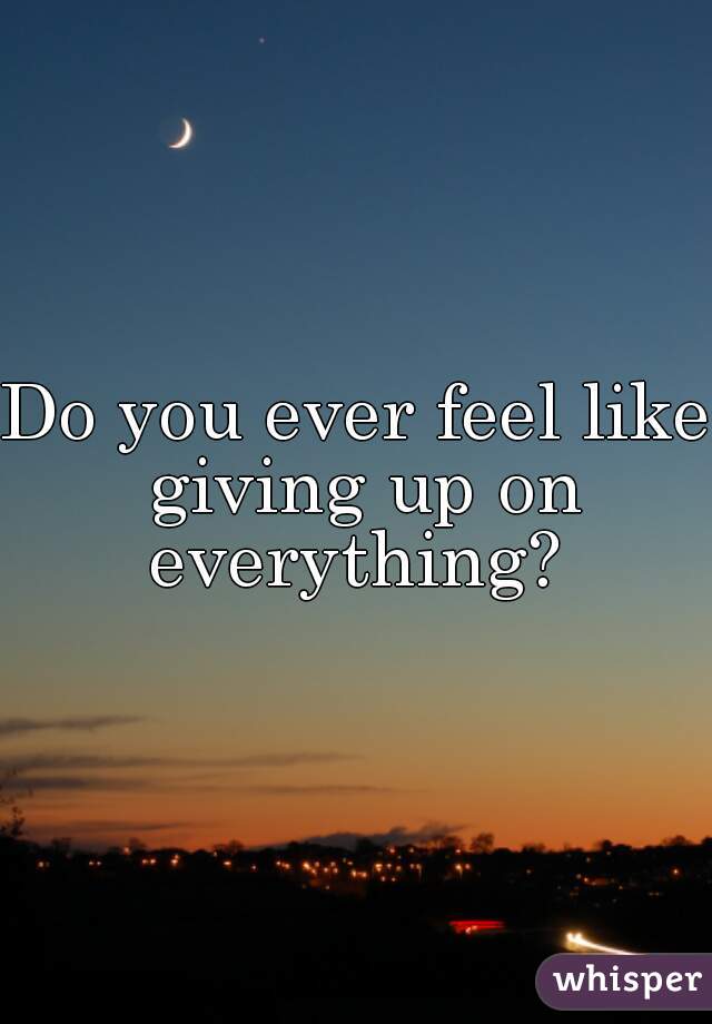 Do you ever feel like giving up on everything? 