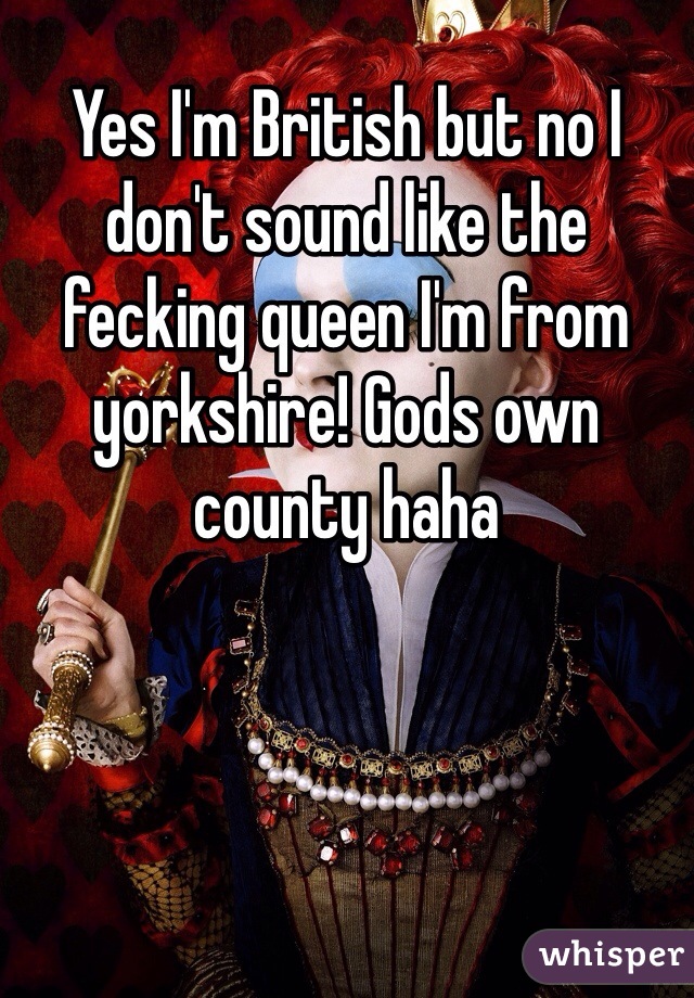 Yes I'm British but no I don't sound like the fecking queen I'm from yorkshire! Gods own county haha