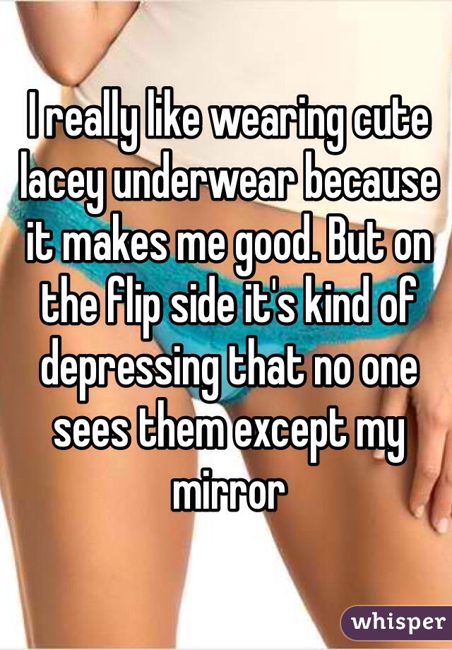I really like wearing cute lacey underwear because it makes me good. But on the flip side it's kind of depressing that no one sees them except my mirror