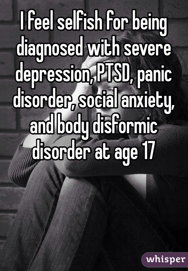 I feel selfish for being diagnosed with severe depression, PTSD, panic disorder, social anxiety, and body disformic disorder at age 17  