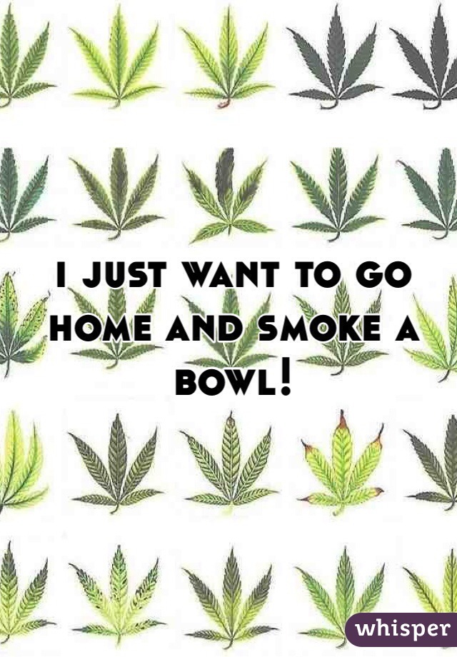 i just want to go home and smoke a bowl! 