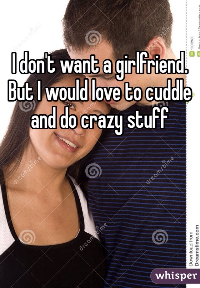 I don't want a girlfriend. But I would love to cuddle and do crazy stuff