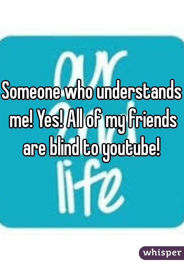 Someone who understands me! Yes! All of my friends are blind to youtube! 