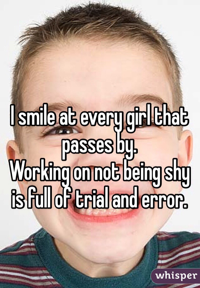 I smile at every girl that passes by.
Working on not being shy is full of trial and error.