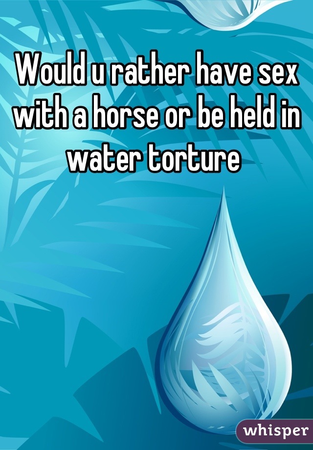 Would u rather have sex with a horse or be held in water torture 