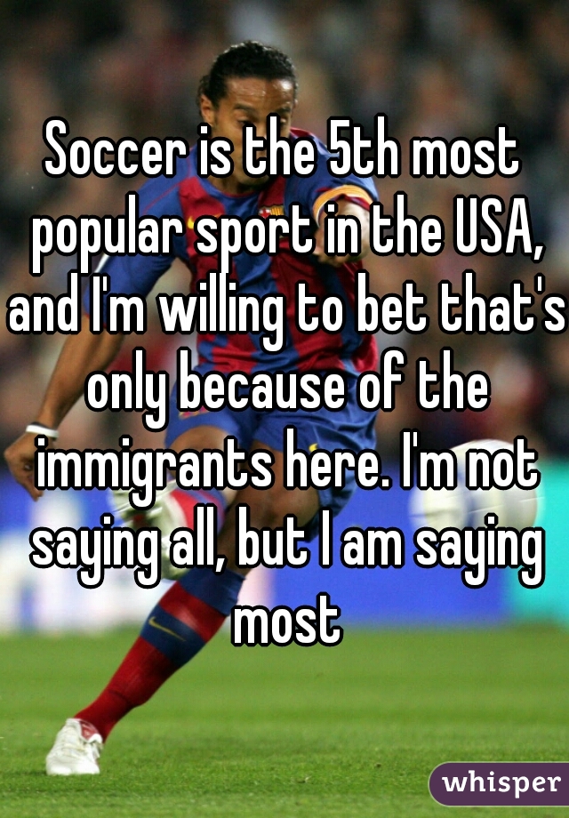 Soccer is the 5th most popular sport in the USA, and I'm willing to bet that's only because of the immigrants here. I'm not saying all, but I am saying most