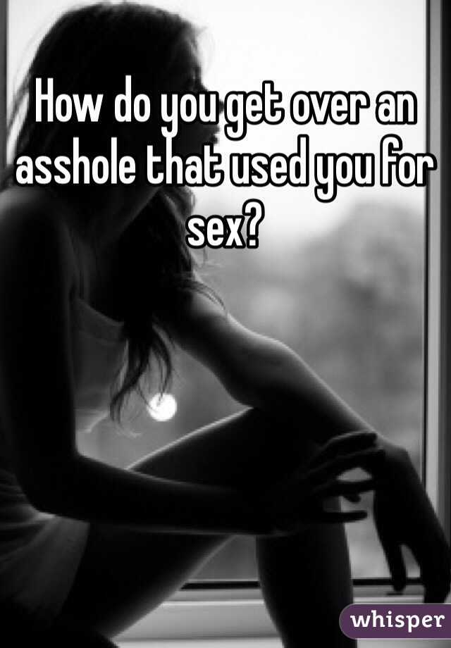 How do you get over an asshole that used you for sex?