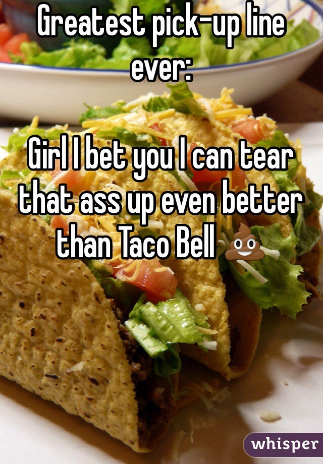Greatest pick-up line ever:

Girl I bet you I can tear that ass up even better than Taco Bell 💩