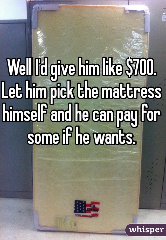 Well I'd give him like $700. Let him pick the mattress himself and he can pay for some if he wants.
