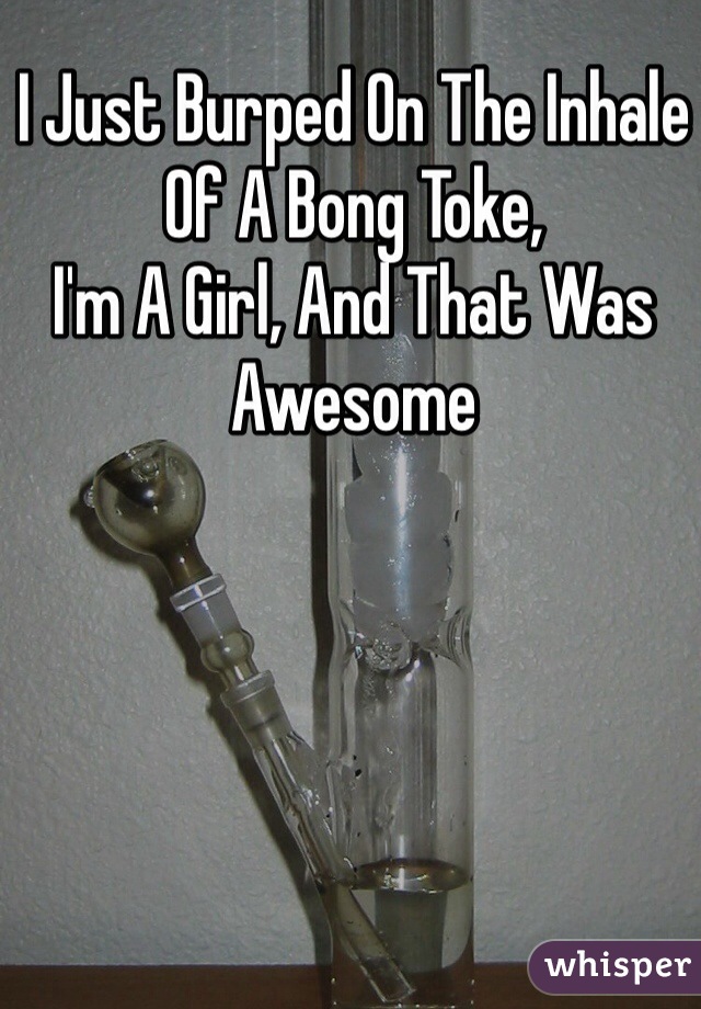 I Just Burped On The Inhale Of A Bong Toke,
I'm A Girl, And That Was Awesome 