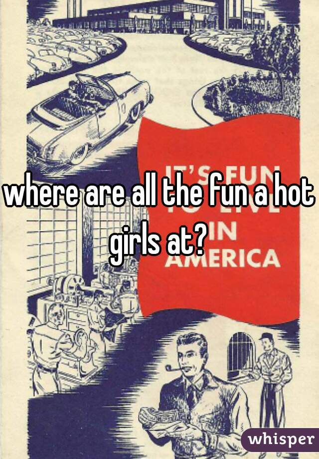 where are all the fun a hot girls at? 
