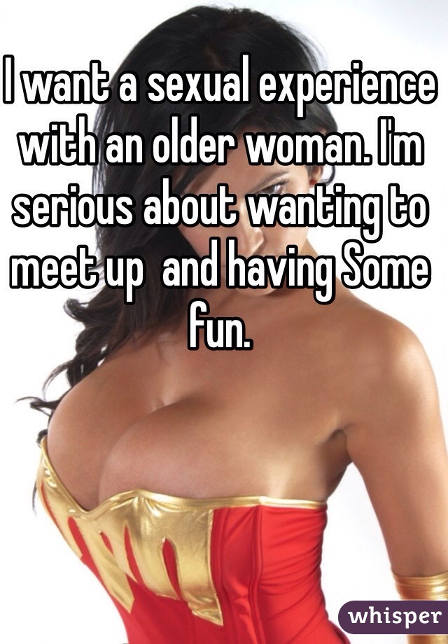 I want a sexual experience with an older woman. I'm serious about wanting to meet up  and having Some fun. 