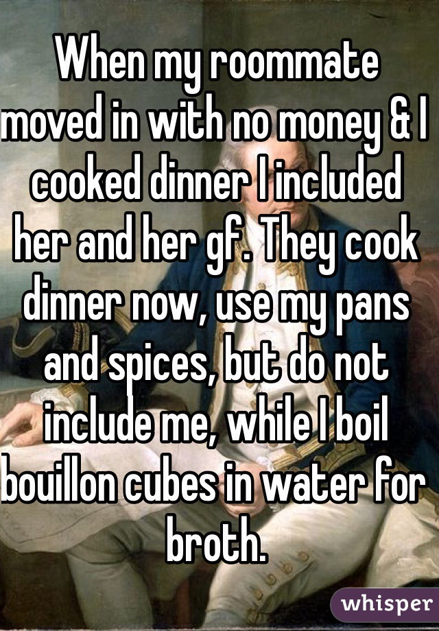 When my roommate moved in with no money & I cooked dinner I included her and her gf. They cook dinner now, use my pans and spices, but do not include me, while I boil bouillon cubes in water for broth. 