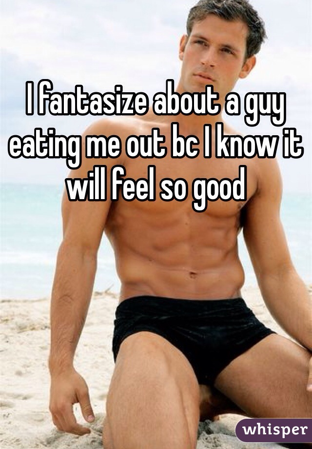 I fantasize about a guy eating me out bc I know it will feel so good 