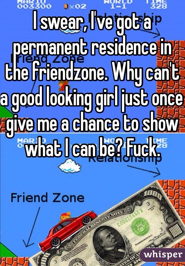 I swear, I've got a permanent residence in the friendzone. Why can't a good looking girl just once give me a chance to show what I can be? Fuck. 