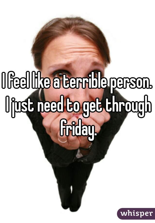 I feel like a terrible person. I just need to get through friday.