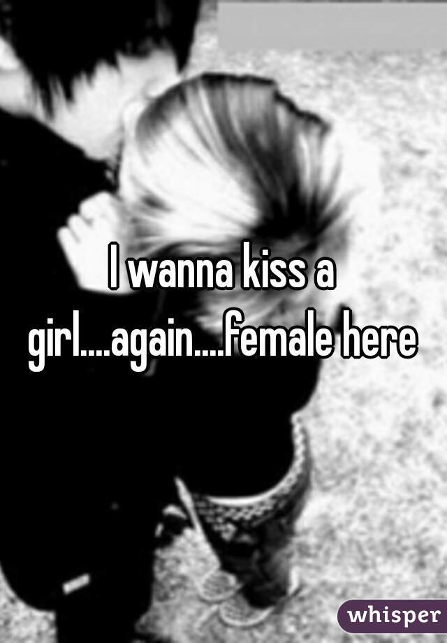 I wanna kiss a girl....again....female here 