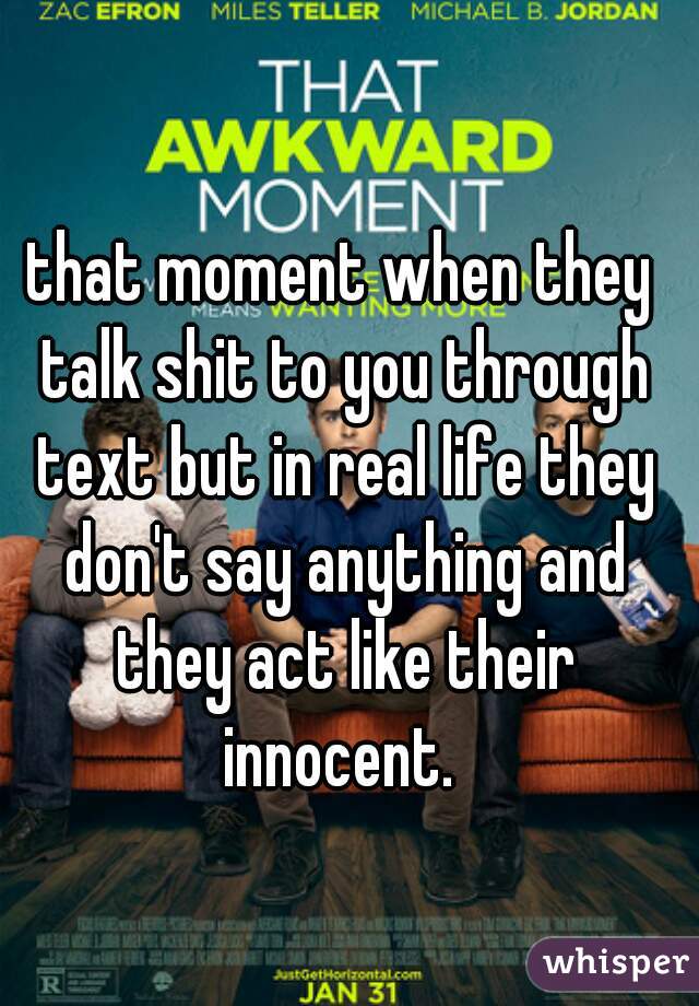 that moment when they talk shit to you through text but in real life they don't say anything and they act like their innocent. 