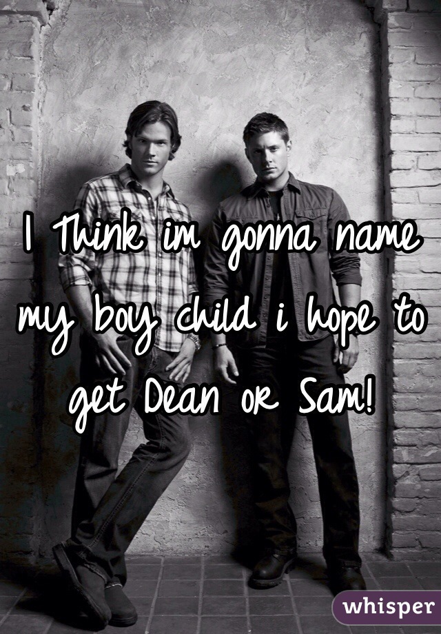 I Think im gonna name my boy child i hope to get Dean or Sam!