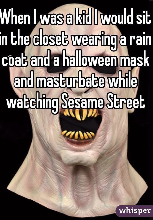 When I was a kid I would sit in the closet wearing a rain coat and a halloween mask and masturbate while watching Sesame Street
