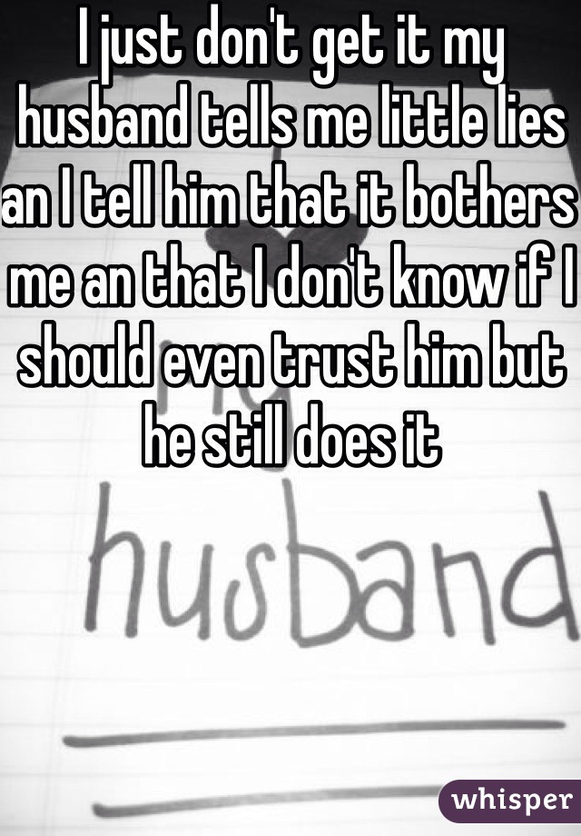 I just don't get it my husband tells me little lies an I tell him that it bothers me an that I don't know if I should even trust him but he still does it