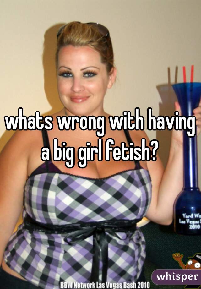 whats wrong with having a big girl fetish? 