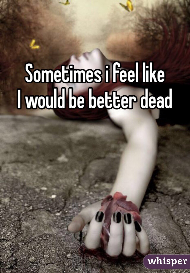 Sometimes i feel like 
I would be better dead