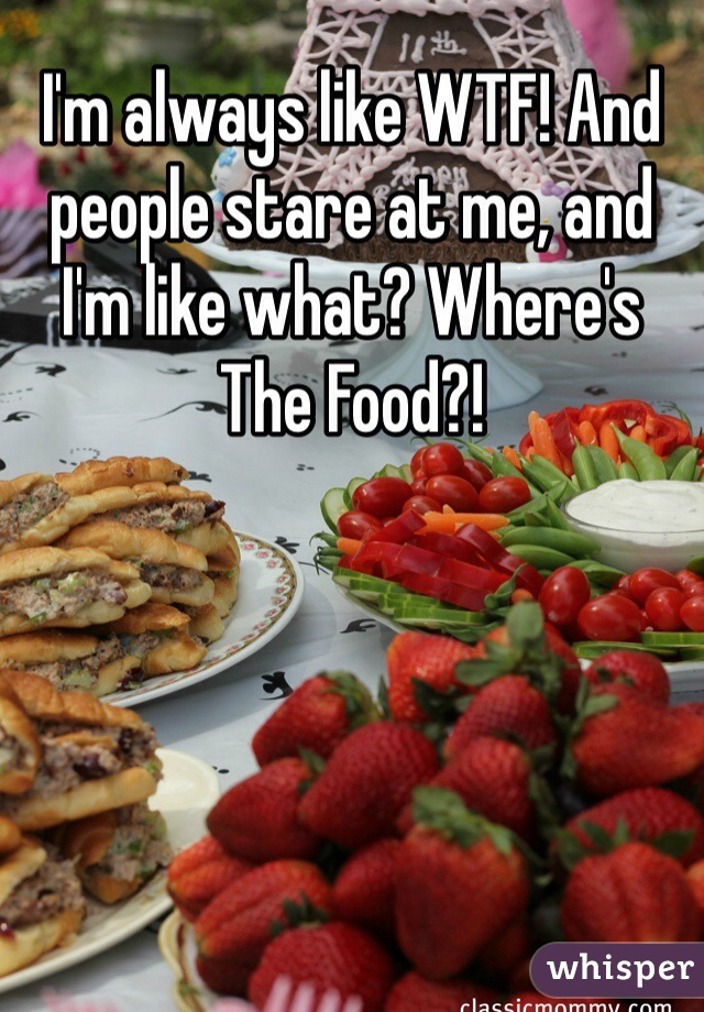 I'm always like WTF! And people stare at me, and I'm like what? Where's The Food?!