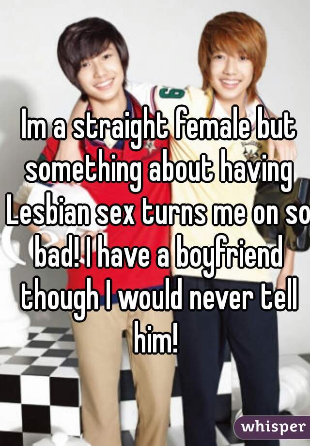  Im a straight female but something about having Lesbian sex turns me on so bad! I have a boyfriend though I would never tell him! 