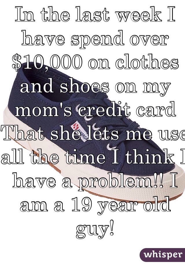 In the last week I have spend over $10,000 on clothes and shoes on my mom's credit card That she lets me use all the time I think I have a problem!! I am a 19 year old guy! 