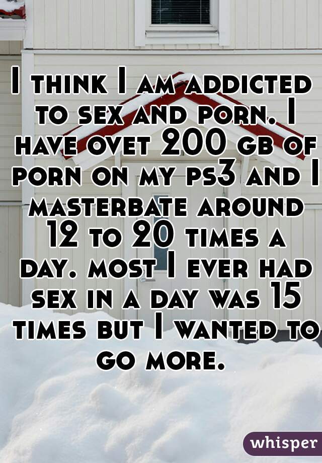 I think I am addicted to sex and porn. I have ovet 200 gb of porn on my ps3 and I masterbate around 12 to 20 times a day. most I ever had sex in a day was 15 times but I wanted to go more. 