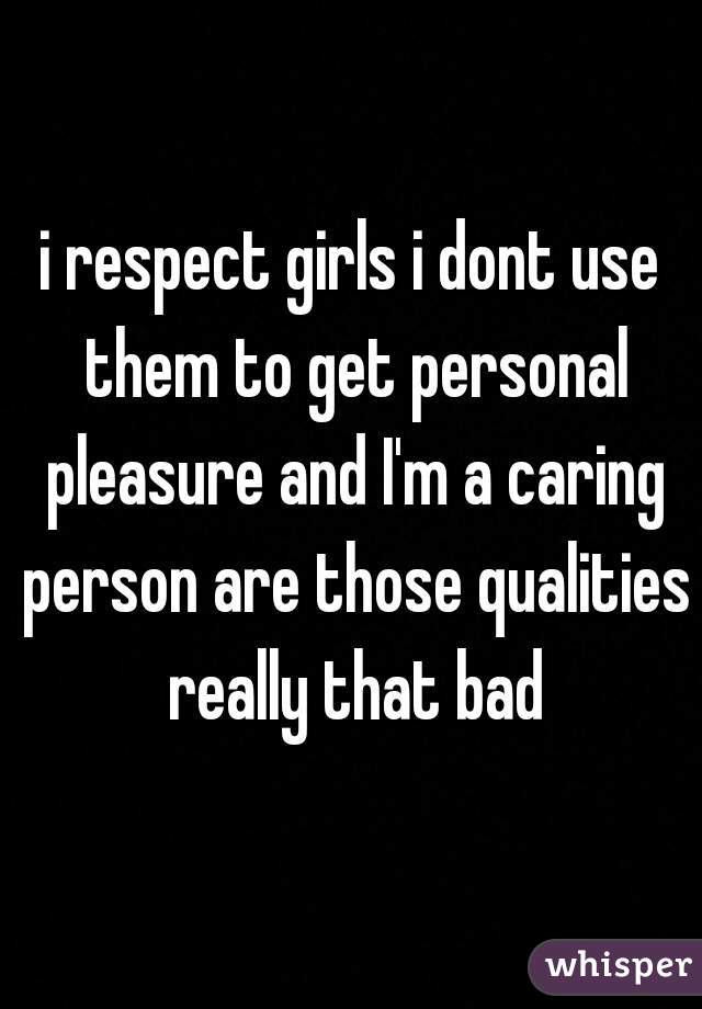 i respect girls i dont use them to get personal pleasure and I'm a caring person are those qualities really that bad
