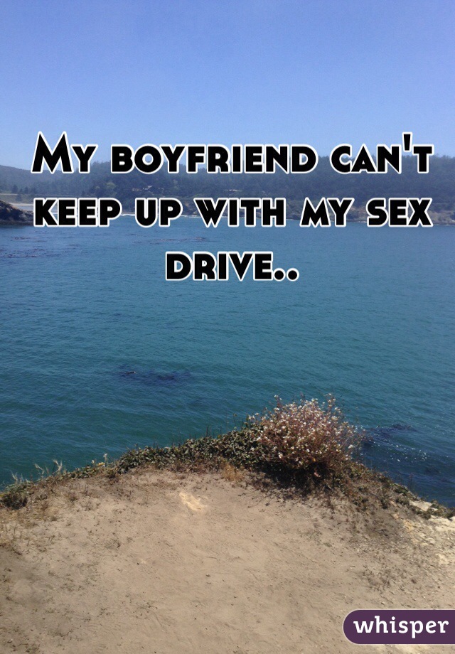 My boyfriend can't keep up with my sex drive.. 