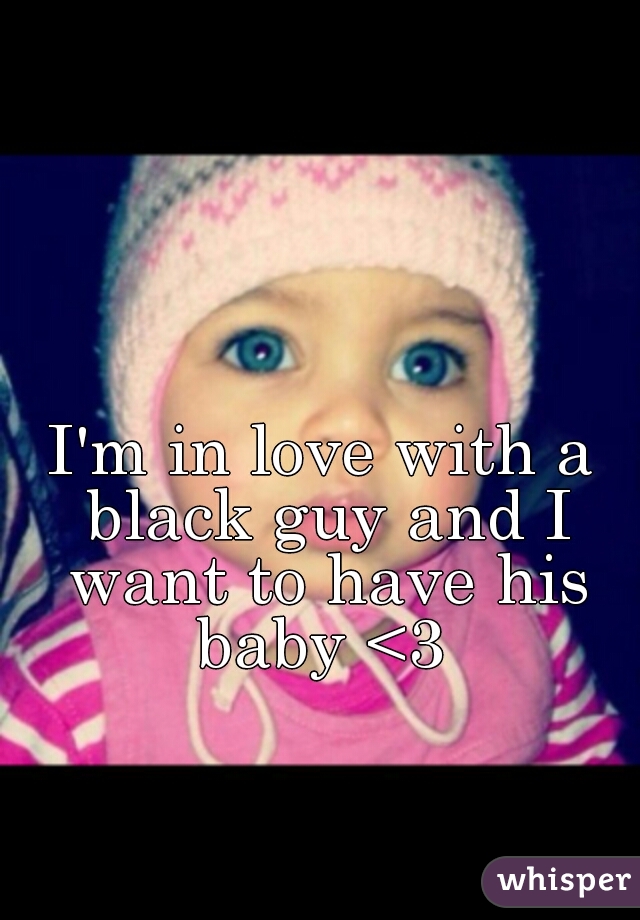 I'm in love with a black guy and I want to have his baby <3 