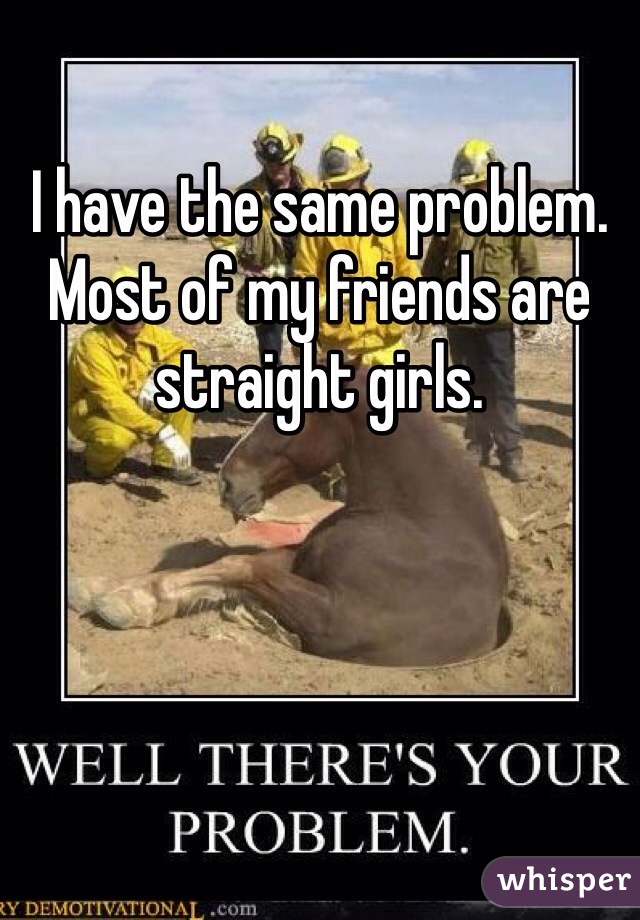 I have the same problem. Most of my friends are straight girls.