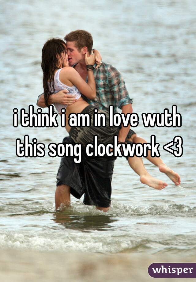 i think i am in love wuth this song clockwork <3