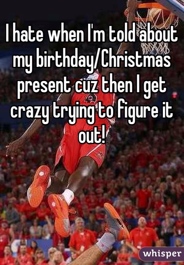 I hate when I'm told about my birthday/Christmas present cuz then I get crazy trying to figure it out! 