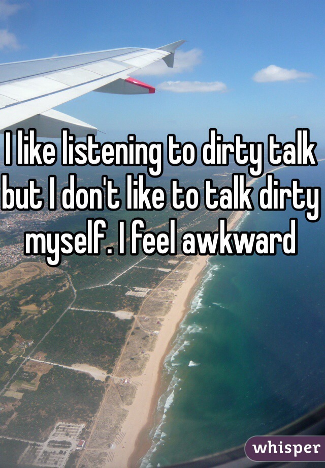 I like listening to dirty talk but I don't like to talk dirty myself. I feel awkward 