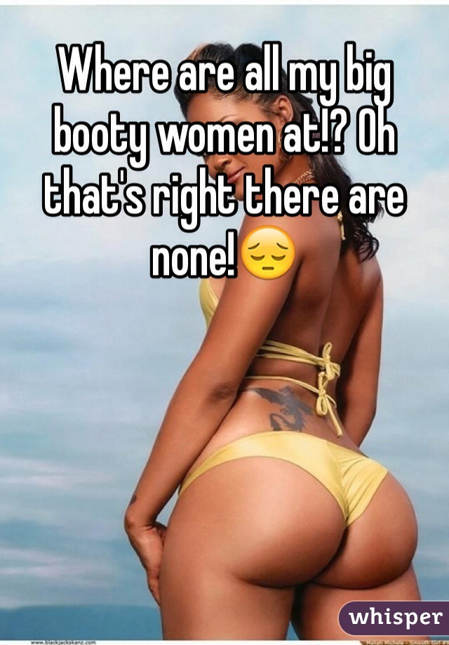 Where are all my big booty women at!? Oh that's right there are none!😔