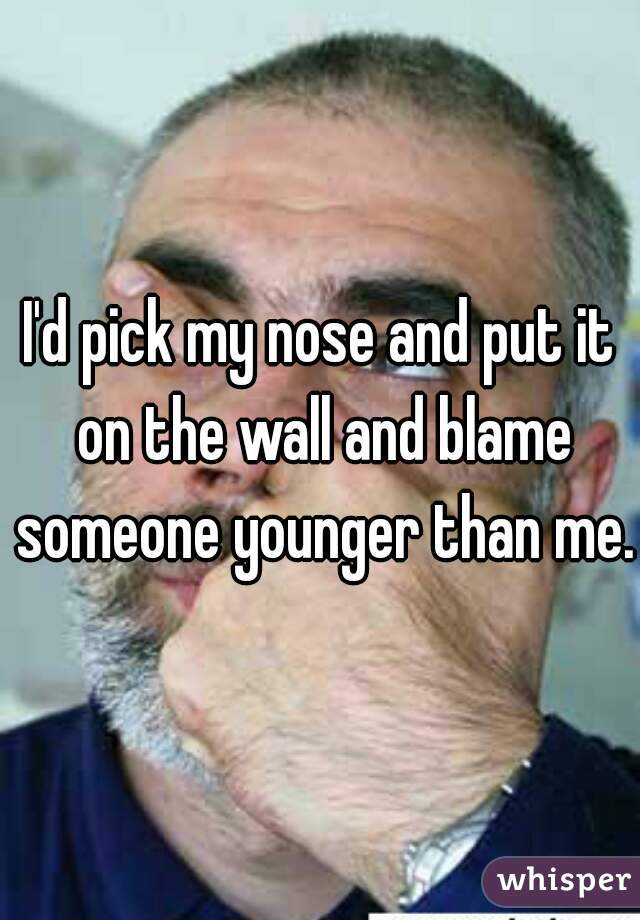 I'd pick my nose and put it on the wall and blame someone younger than me.