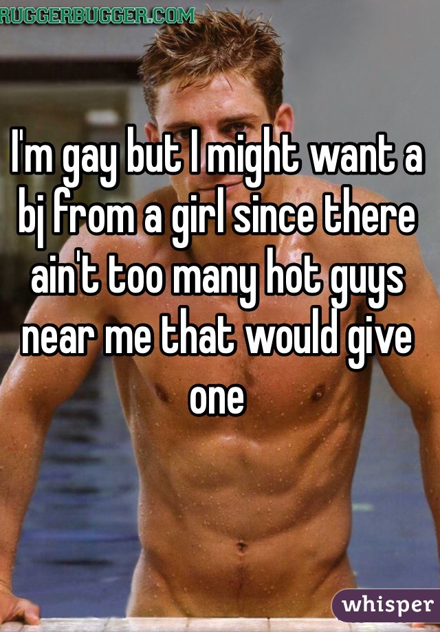 I'm gay but I might want a bj from a girl since there ain't too many hot guys near me that would give one