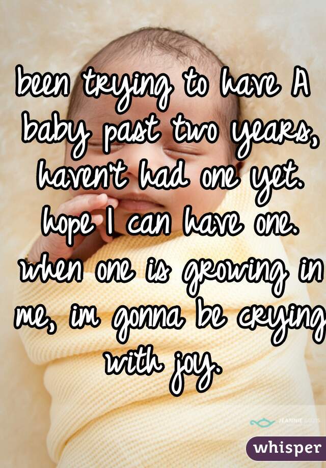 been trying to have A baby past two years, haven't had one yet. hope I can have one. when one is growing in me, im gonna be crying with joy. 