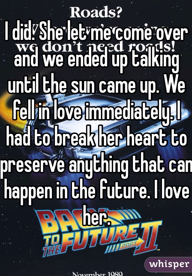 I did. She let me come over and we ended up talking until the sun came up. We fell in love immediately. I had to break her heart to preserve anything that can happen in the future. I love her. 