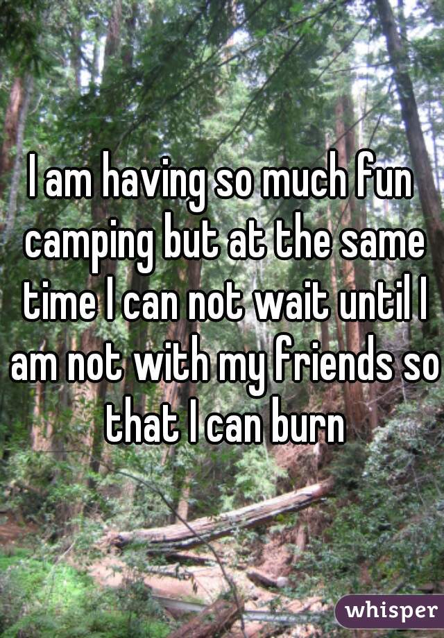 I am having so much fun camping but at the same time I can not wait until I am not with my friends so that I can burn